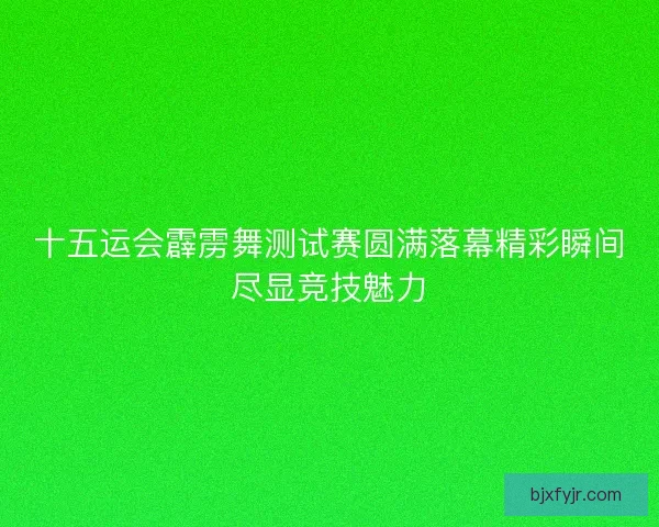 十五运会霹雳舞测试赛圆满落幕精彩瞬间尽显竞技魅力
