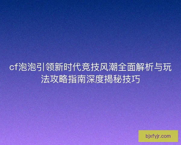 cf泡泡引领新时代竞技风潮全面解析与玩法攻略指南深度揭秘技巧