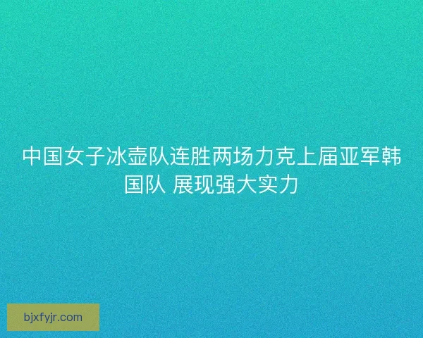 中国女子冰壶队连胜两场力克上届亚军韩国队 展现强大实力