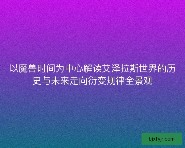以魔兽时间为中心解读艾泽拉斯世界的历史与未来走向衍变规律全景观