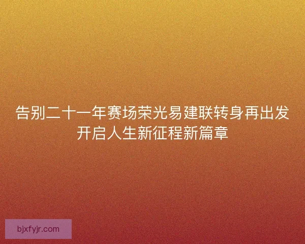 告别二十一年赛场荣光易建联转身再出发开启人生新征程新篇章