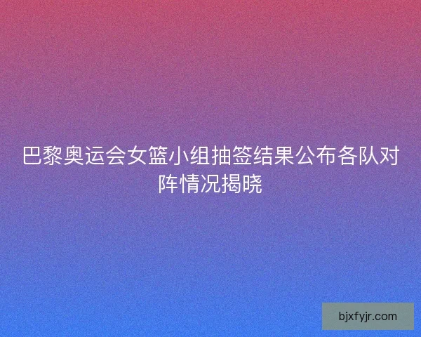 巴黎奥运会女篮小组抽签结果公布各队对阵情况揭晓