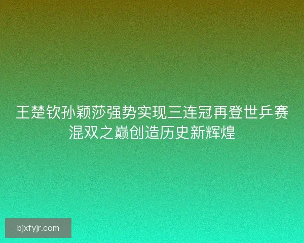 王楚钦孙颖莎强势实现三连冠再登世乒赛混双之巅创造历史新辉煌