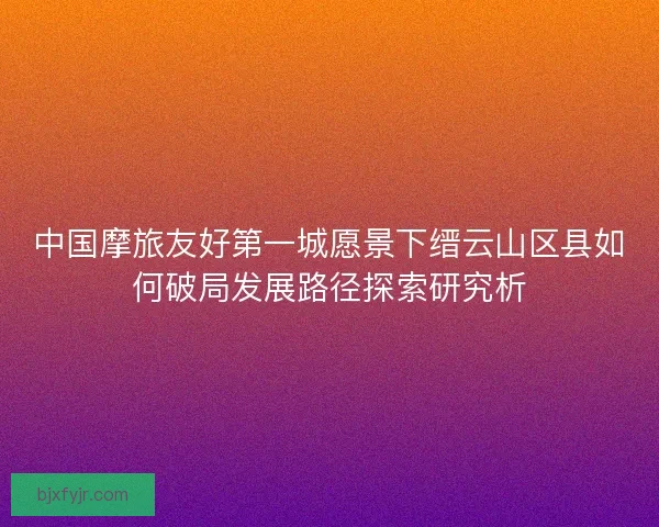 中国摩旅友好第一城愿景下缙云山区县如何破局发展路径探索研究析